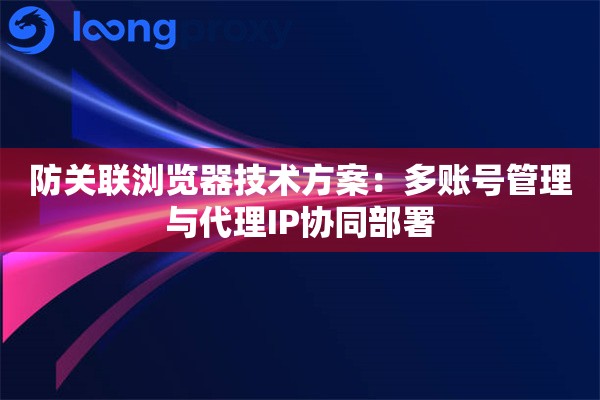 防关联浏览器技术方案：多账号管理与代理IP协同部署