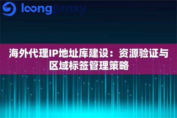 海外代理IP地址库建设：资源验证与区域标签管理策略