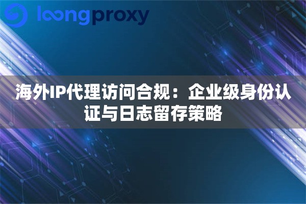 海外IP代理访问合规：企业级身份认证与日志留存策略