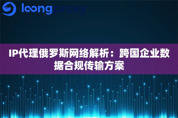IP代理俄罗斯网络解析：跨国企业数据合规传输方案