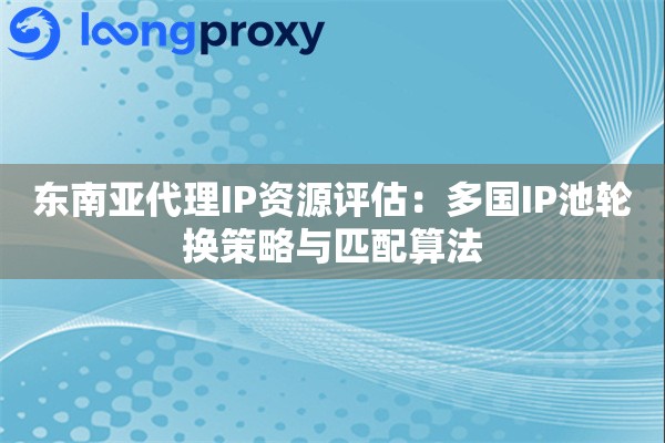 东南亚代理IP资源评估：多国IP池轮换策略与匹配算法