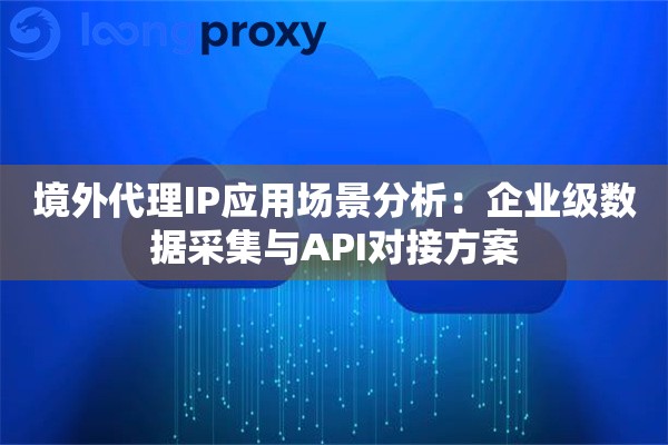 境外代理IP应用场景分析：企业级数据采集与API对接方案