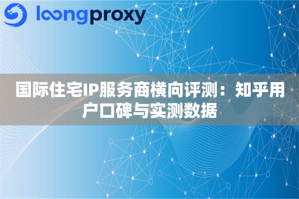 国际住宅IP服务商横向评测：知乎用户口碑与实测数据