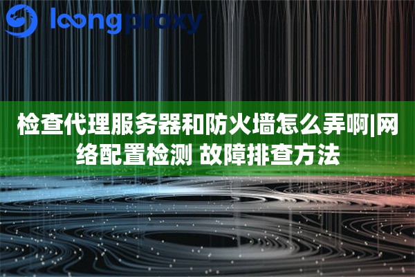 检查代理服务器和防火墙怎么弄啊|网络配置检测 故障排查方法