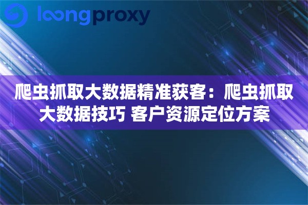 爬虫抓取大数据精准获客：爬虫抓取大数据技巧 客户资源定位方案