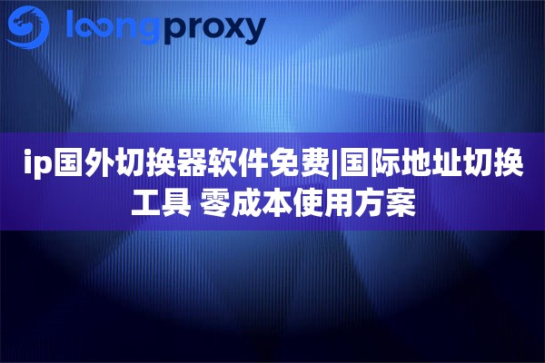 ip国外切换器软件免费|国际地址切换工具 零成本使用方案