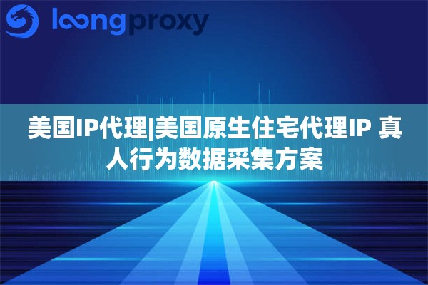 美国IP代理|美国原生住宅代理IP 真人行为数据采集方案