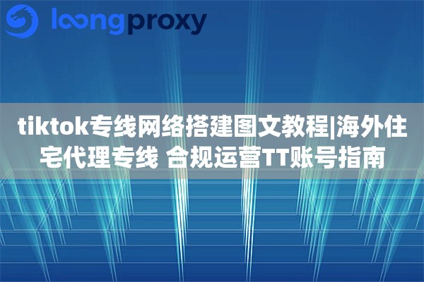 tiktok专线网络搭建图文教程|海外住宅代理专线 合规运营TT账号指南