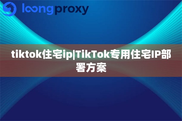 tiktok住宅ip|TikTok专用住宅IP部署方案