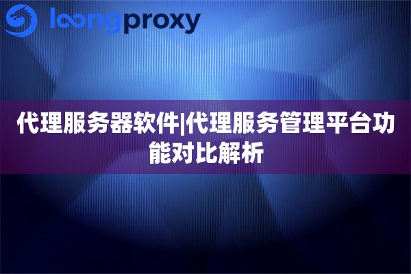 代理服务器软件|代理服务管理平台功能对比解析