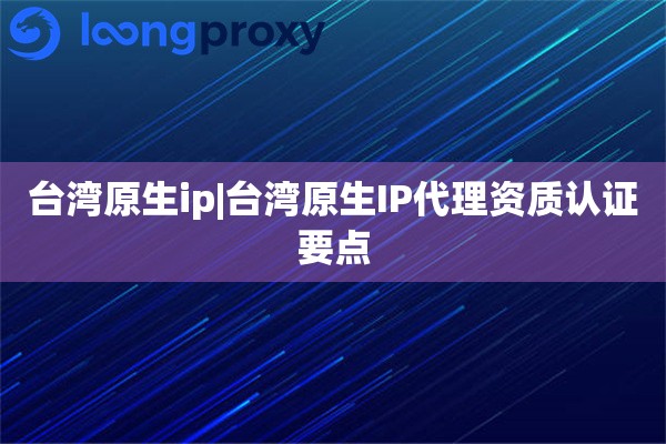 台湾原生ip|台湾原生IP代理资质认证要点