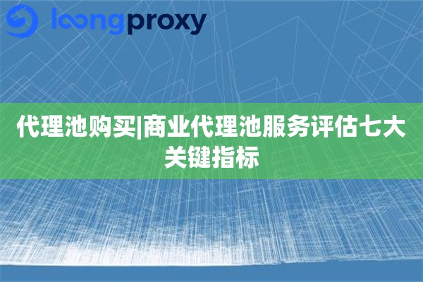 代理池购买|商业代理池服务评估七大关键指标