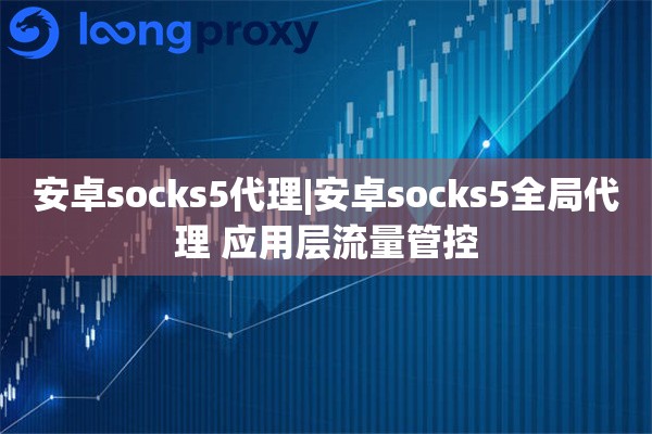 安卓socks5代理|安卓socks5全局代理 应用层流量管控
