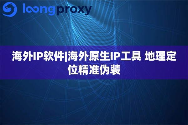 海外IP软件|海外原生IP工具 地理定位精准伪装
