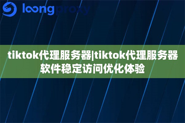 tiktok代理服务器|tiktok代理服务器软件稳定访问优化体验