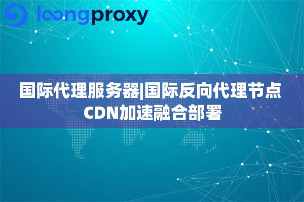国际代理服务器|国际反向代理节点 CDN加速融合部署