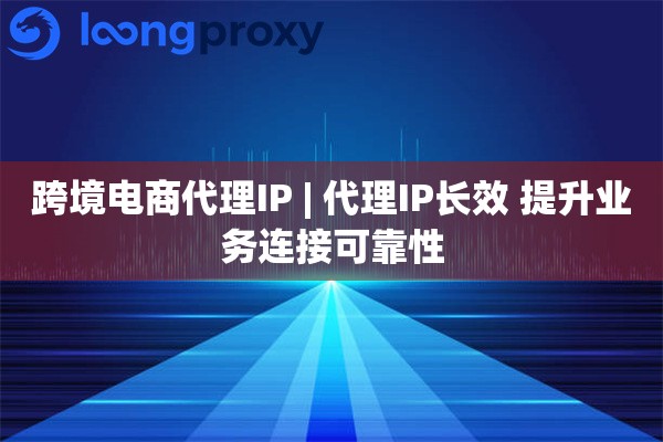 跨境电商代理IP | 代理IP长效 提升业务连接可靠性