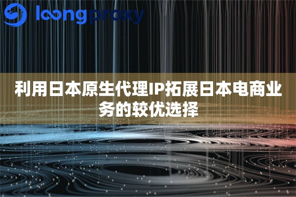 利用日本原生代理IP拓展日本电商业务的较优选择