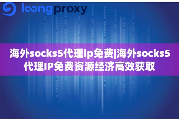 海外socks5代理ip免费|海外socks5代理IP免费资源经济高效获取