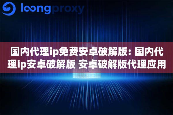 国内代理ip免费安卓破解版: 国内代理ip安卓破解版 安卓破解版代理应用注意