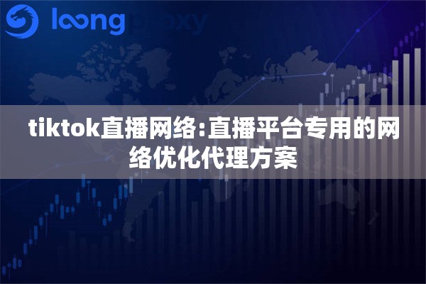 tiktok直播网络:直播平台专用的网络优化代理方案