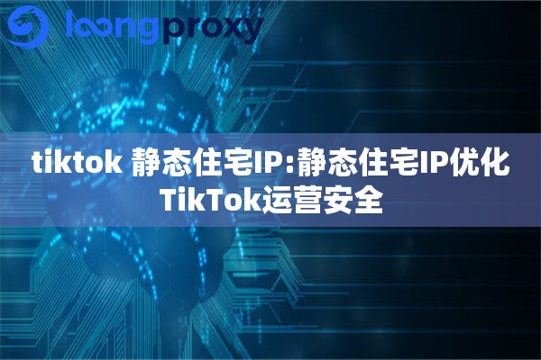 tiktok 静态住宅IP:静态住宅IP优化TikTok运营安全