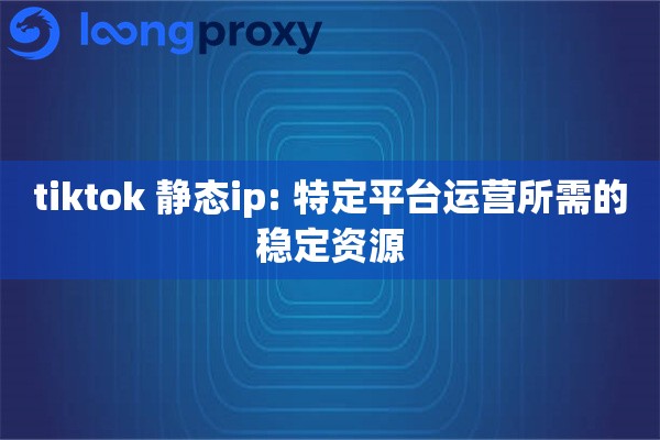 tiktok 静态ip: 特定平台运营所需的稳定资源