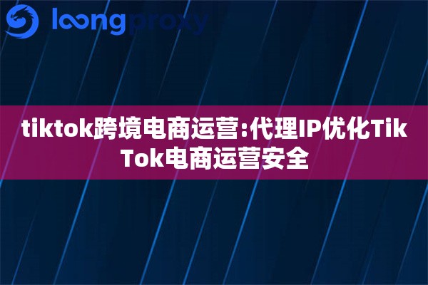 tiktok跨境电商运营:代理IP优化TikTok电商运营安全