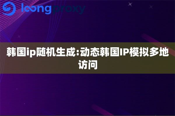 韩国ip随机生成:动态韩国IP模拟多地访问