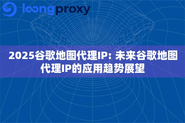 2025谷歌地图代理IP: 未来谷歌地图代理IP的应用趋势展望
