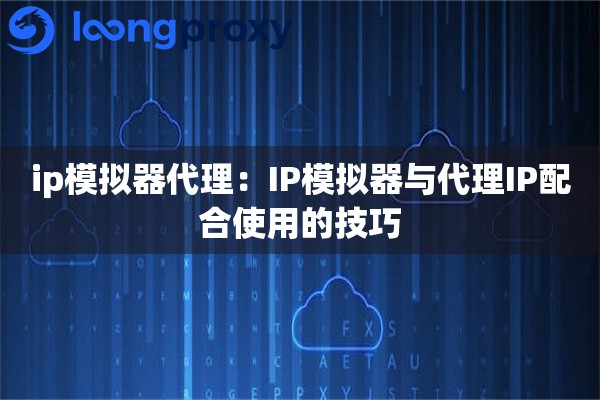 ip模拟器代理：IP模拟器与代理IP配合使用的技巧