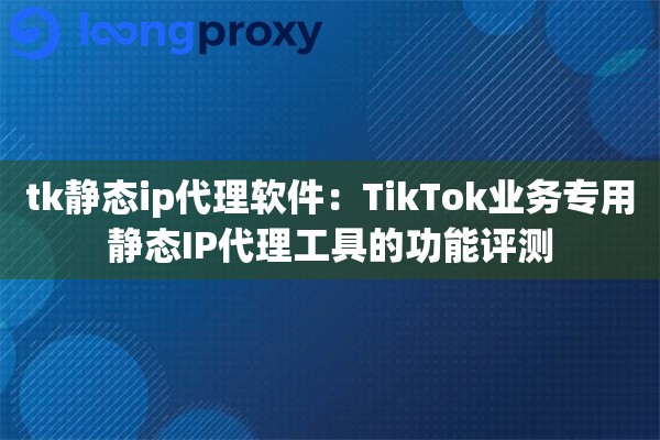 tk静态ip代理软件：TikTok业务专用静态IP代理工具的功能评测