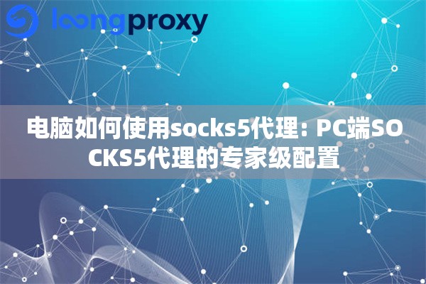 电脑如何使用socks5代理: PC端SOCKS5代理的专家级配置
