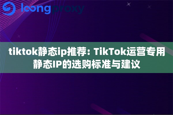 tiktok静态ip推荐: TikTok运营专用静态IP的选购标准与建议