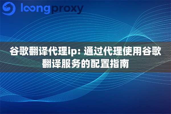 谷歌翻译代理ip: 通过代理使用谷歌翻译服务的配置指南