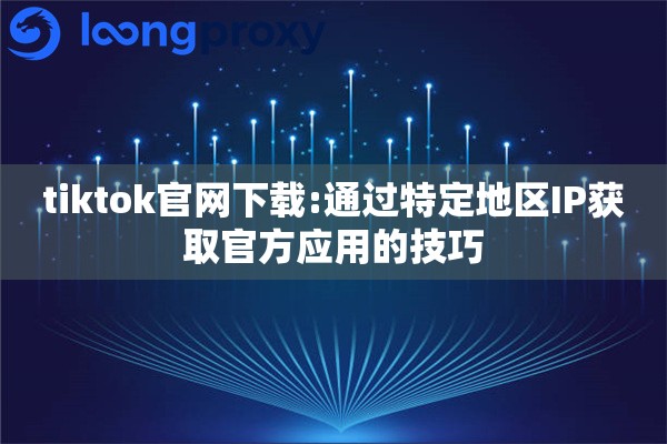 tiktok官网下载:通过特定地区IP获取官方应用的技巧