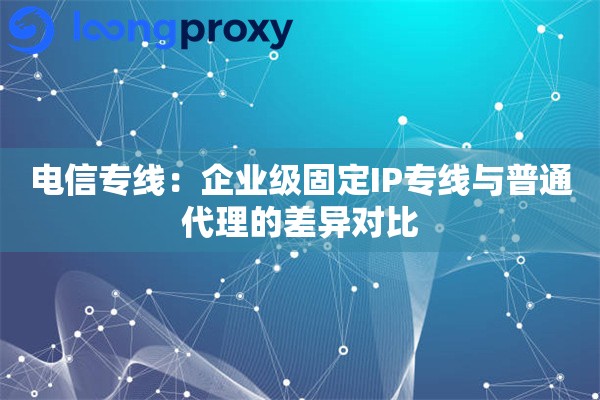 电信专线：企业级固定IP专线与普通代理的差异对比