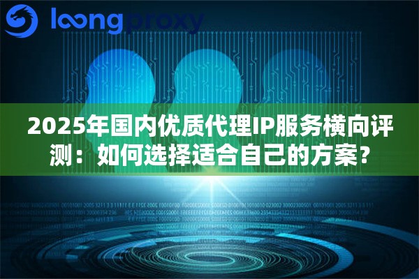 2025年国内优质代理IP服务横向评测：如何选择适合自己的方案？