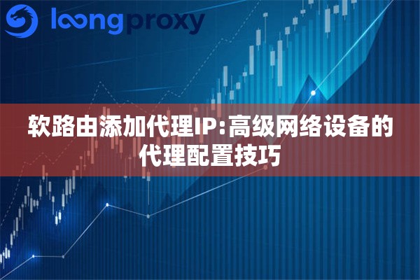 软路由添加代理IP:高级网络设备的代理配置技巧