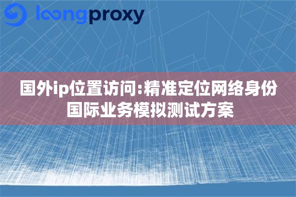国外ip位置访问:精准定位网络身份 国际业务模拟测试方案