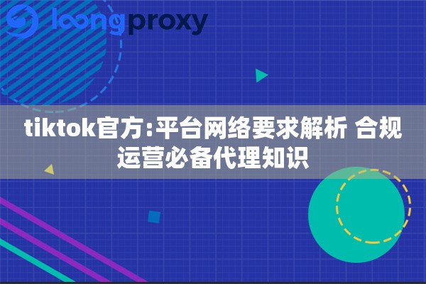 tiktok官方:平台网络要求解析 合规运营必备代理知识