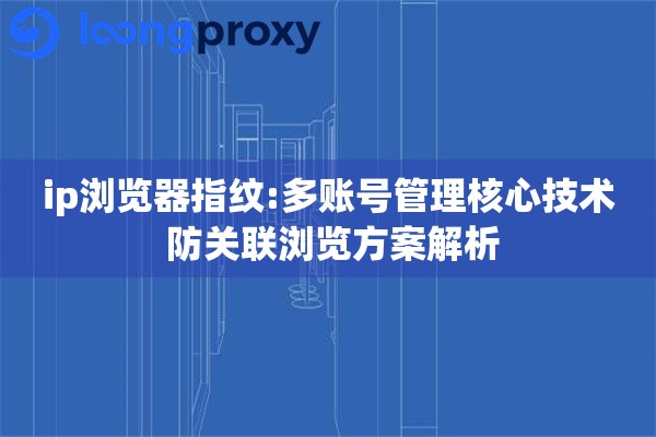 ip浏览器指纹:多账号管理核心技术 防关联浏览方案解析