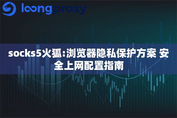 socks5火狐:浏览器隐私保护方案 安全上网配置指南