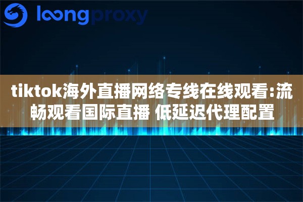 tiktok海外直播网络专线在线观看:流畅观看国际直播 低延迟代理配置