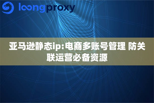 亚马逊静态ip:电商多账号管理 防关联运营必备资源
