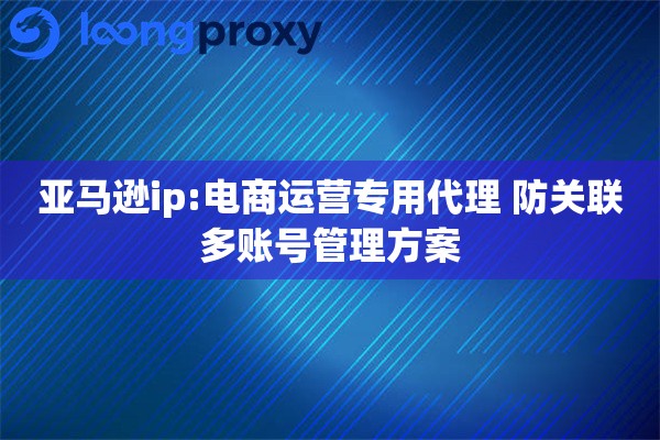 亚马逊ip:电商运营专用代理 防关联多账号管理方案