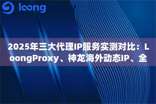 2025年三大代理IP服务实测对比：LoongProxy、神龙海外动态IP、全民HTTP怎么选？