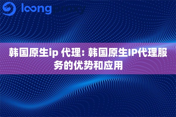 韩国原生ip 代理: 韩国原生IP代理服务的优势和应用