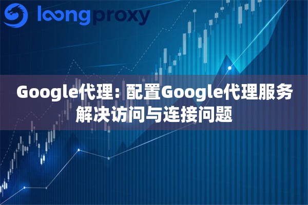 Google代理: 配置Google代理服务解决访问与连接问题