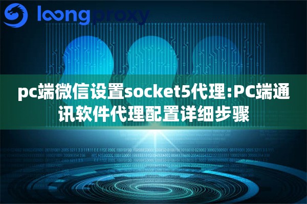 pc端微信设置socket5代理:PC端通讯软件代理配置详细步骤